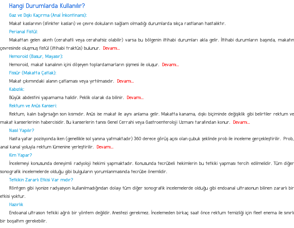 Hangi Durumlarda Kullanılır? Gaz ve Dışkı Kaçırma (Anal İnkontinans): Makat kaslarının (sfinkter kasları) ve çevre dokuların sağlam olmadığı durumlarda sıkça rastlanan hastalıktır. Perianal Fistül: Makattan gelen akıntı (cerahatli veya cerahatsiz olabilir) varsa bu bölgenin iltihabi durumları akla gelir. İltihabi durumların başında, makatın çevresinde oluşmuş fistül (iltihabi traktüs) bulunur. Devamı... Hemoroid (Basur, Mayasır): Hemoroid, makat kanalının içini döşeyen toplardamarların şişmesi ile oluşur. Devamı... Fissür (Makatta Çatlak): Makat çıkımındaki alanın çatlaması veya yırtılmasıdır. Devamı... Kabızlık: Büyük abdestini yapamama halidir. Peklik olarak da bilinir. Devamı... Rektum ve Anüs Kanseri: Rektum, kalın bağırsağın son kısmıdır. Anüs ise makat ile aynı anlama gelir. Makatta kanama, dışkı biçiminde değişiklik gibi belirtiler rektum ve makat kanserlerinin habercisidir. Bu kanserlerin tanısı Genel Cerrahi veya Gastroenteroloji Uzmanı tarafından konur. Devamı... Nasıl Yapılır? Hasta yatar pozisyonda iken (genellikle sol yanına yatmaktadır) 360 derece görüş açısı olan çubuk şeklinde prob ile inceleme gerçekleştirilir. Prob, anal kanal yoluyla rektum lümenine yerleştirilir. Devamı... Kim Yapar? İncelemeyi konusunda deneyimli radyoloji hekimi yapmaktadır. Konusunda tecrübeli hekimlerin bu tetkiki yapması tercih edilmelidir. Tüm diğer sonografik incelemelerde olduğu gibi bulguların yorumlanmasında tecrübe önemlidir. Tetkikin Zararlı Etkisi Var mıdır? Röntgen gibi iyonize radyasyon kullanılmadığından dolayı tüm diğer sonografik incelemelerde olduğu gibi endoanal ultrasonun bilinen zararlı bir etkisi yoktur. Hazırlık Endoanal ultrason tetkiki ağrılı bir yöntem değildir. Anestezi gerekmez. İncelemeden birkaç saat önce rektum temizliği için fleet enema ile sınırlı bir boşaltım gerekebilir.