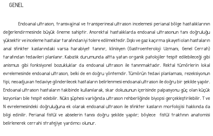 GENEL Endoanal ultrason, transvajinal ve transperineal ultrason incelemesi perianal bölge hastalıklarının değerlendirmesinde büyük öneme sahiptir. Anorektal hastalıklarda endoanal ultrasonun tanı doğruluğu yüksektir ve inceleme hastalar tarafından iyi tolere edilmektedir. Dışkı ve gaz kaçırma şikayeti olan hastaların anal sfinkter kaslarındaki varsa harabiyet tanınır, klinisyen (Gastroenteroloji Uzmanı, Genel Cerrah) tarafından tedavileri planlanır. Kabızlık durumunda altta yatan organik patolojiler tespit edilebileceği gibi anismus gibi fonksiyonel bozukluklar da endoanal ultrason ile tanınmaktadır. Rektal tümörlerin lokal evrelemesinde endoanal ultrason, belki de en doğru yöntemdir. Tümörün tedavi planlaması, rezeksiyonun tipi, neoadjuvan tedaviye gönderilecek hastaların belirlenmesi endoanal ultrason ile doğru bir şekilde yapılır. Endoanal ultrason hastaların takibinde kullanılarak, skar dokusunun içerisinde palpasyonu güç olan küçük lezyonları bile tespit edebilir. Nüks şüphesi varlığında ultrason rehberliğinde biyopsi gerçekleştirilebilir. T ve N evrelemesindeki doğruluğuna ek olarak endoanal ultrason ile sfinkter kasların morfolojisi hakkında da bilgi edinilir. Perianal fistül ve abselerin tanısı doğru şekilde yapılır; böylece fistül traktının anatomisi belirlenerek cerrahi stratejiye yardımcı olunur. 