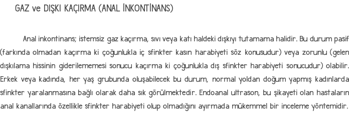 GAZ ve DIŞKI KAÇIRMA (ANAL İNKONTİNANS) Anal inkontinans; istemsiz gaz kaçırma, sıvı veya katı haldeki dışkıyı tutamama halidir. Bu durum pasif (farkında olmadan kaçırma ki çoğunlukla iç sfinkter kasın harabiyeti söz konusudur) veya zorunlu (gelen dışkılama hissinin giderilememesi sonucu kaçırma ki çoğunlukla dış sfinkter harabiyeti sonucudur) olabilir. Erkek veya kadında, her yaş grubunda oluşabilecek bu durum, normal yoldan doğum yapmış kadınlarda sfinkter yaralanmasına bağlı olarak daha sık görülmektedir. Endoanal ultrason, bu şikayeti olan hastaların anal kanallarında özellikle sfinkter harabiyeti olup olmadığını ayırmada mükemmel bir inceleme yöntemidir. 