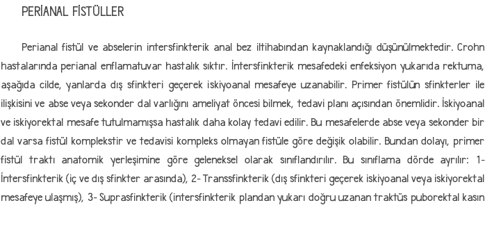 PERİANAL FİSTÜLLER Perianal fistül ve abselerin intersfinkterik anal bez iltihabından kaynaklandığı düşünülmektedir. Crohn hastalarında perianal enflamatuvar hastalık sıktır. İntersfinkterik mesafedeki enfeksiyon yukarıda rektuma, aşağıda cilde, yanlarda dış sfinkteri geçerek iskiyoanal mesafeye uzanabilir. Primer fistülün sfinkterler ile ilişkisini ve abse veya sekonder dal varlığını ameliyat öncesi bilmek, tedavi planı açısından önemlidir. İskiyoanal ve iskiyorektal mesafe tutulmamışsa hastalık daha kolay tedavi edilir. Bu mesafelerde abse veya sekonder bir dal varsa fistül komplekstir ve tedavisi kompleks olmayan fistüle göre değişik olabilir. Bundan dolayı, primer fistül traktı anatomik yerleşimine göre geleneksel olarak sınıflandırılır. Bu sınıflama dörde ayrılır: 1- İntersfinkterik (iç ve dış sfinkter arasında), 2- Transsfinkterik (dış sfinkteri geçerek iskiyoanal veya iskiyorektal mesafeye ulaşmış), 3- Suprasfinkterik (intersfinkterik plandan yukarı doğru uzanan traktüs puborektal kasın 