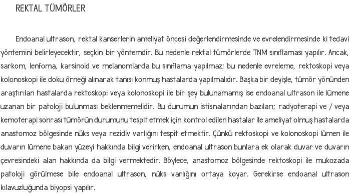 REKTAL TÜMÖRLER Endoanal ultrason, rektal kanserlerin ameliyat öncesi değerlendirmesinde ve evrelendirmesinde ki tedavi yöntemini belirleyecektir, seçkin bir yöntemdir. Bu nedenle rektal tümörlerde TNM sınıflaması yapılır. Ancak, sarkom, lenfoma, karsinoid ve melanomlarda bu sınıflama yapılmaz; bu nedenle evreleme, rektoskopi veya kolonoskopi ile doku örneği alınarak tanısı konmuş hastalarda yapılmalıdır. Başka bir deyişle, tümör yönünden araştırılan hastalarda rektoskopi veya kolonoskopi ile bir şey bulunamamış ise endoanal ultrason ile lümene uzanan bir patoloji bulunması beklenmemelidir. Bu durumun istisnalarından bazıları; radyoterapi ve / veya kemoterapi sonrası tümörün durumunu tespit etmek için kontrol edilen hastalar ile ameliyat olmuş hastalarda anastomoz bölgesinde nüks veya rezidiv varlığını tespit etmektir. Çünkü rektoskopi ve kolonoskopi lümen ile duvarın lümene bakan yüzeyi hakkında bilgi verirken, endoanal ultrason bunlara ek olarak duvar ve duvarın çevresindeki alan hakkında da bilgi vermektedir. Böylece, anastomoz bölgesinde rektoskopi ile mukozada patoloji görülmese bile endoanal ultrason, nüks varlığını ortaya koyar. Gerekirse endoanal ultrason kılavuzluğunda biyopsi yapılır.