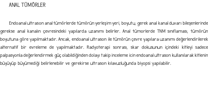 ANAL TÜMÖRLER Endoanal ultrason anal tümörlerde tümörün yerleşim yeri, boyutu, gerek anal kanal duvarı bileşenlerinde gerekse anal kanalın çevresindeki yapılarda uzanımı belirler. Anal tümorlerde TNM sınıflaması, tümörün boyutuna göre yapılmaktadır. Ancak, endoanal ultrason ile tümörün çevre yapılara uzanımı değerlendirilerek alternatif bir evreleme de yapılmaktadır. Radyoterapi sonrası, skar dokusunun içindeki kitleyi sadece palpasyonla değerlendirmek güç olabildiğinden dolayı takip inceleme icin endoanal ultrason kullanılarak kitlenin büyüyüp büyümediği belirlenebilir ve gerekirse ultrason kılavuzluğunda biyopsi yapılabilir.