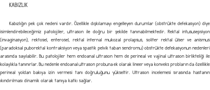 KABIZLIK Kabızlığın pek çok nedeni vardır. Özellikle dışkılamayı engelleyen durumlar (obstrükte defekasyon) diye isimlendirebileceğimiz patolojiler, ultrason ile doğru bir şekilde tanınabilmektedir. Rektal intususepsiyon (invaginasyon), rektosel, enterosel, rektal internal mukozal prolapsus, soliter rektal ülser ve anismus (paradoksal puborektal kontraksiyon veya spastik pelvik taban sendromu) obstrükte defekasyonun nedenleri arasında sayılabilir. Bu patolojiler hem endoanal ultrason hem de perineal ve vajinal ultrason birlikteliği ile kolaylıkla tanınırlar. Bu nedenle endoanal ultrason probuna ek olarak lineer veya konveks probların da özellikle perineal yoldan bakıya izin vermesi tanı doğruluğunu yükseltir. Ultrason incelemesi sırasında hastanın ıkındırılması dinamik olarak tanıya katkı sağlar.