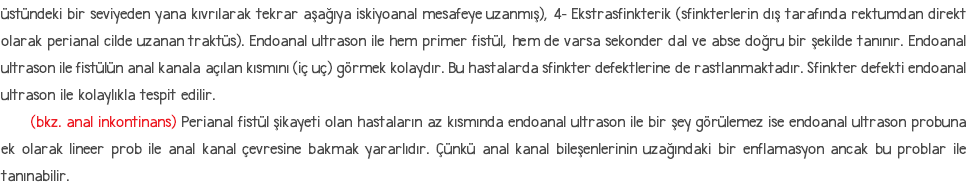 üstündeki bir seviyeden yana kıvrılarak tekrar aşağıya iskiyoanal mesafeye uzanmış), 4- Ekstrasfinkterik (sfinkterlerin dış tarafında rektumdan direkt olarak perianal cilde uzanan traktüs). Endoanal ultrason ile hem primer fistül, hem de varsa sekonder dal ve abse doğru bir şekilde tanınır. Endoanal ultrason ile fistülün anal kanala açılan kısmını (iç uç) görmek kolaydır. Bu hastalarda sfinkter defektlerine de rastlanmaktadır. Sfinkter defekti endoanal ultrason ile kolaylıkla tespit edilir. (bkz. anal inkontinans) Perianal fistül şikayeti olan hastaların az kısmında endoanal ultrason ile bir şey görülemez ise endoanal ultrason probuna ek olarak lineer prob ile anal kanal çevresine bakmak yararlıdır. Çünkü anal kanal bileşenlerinin uzağındaki bir enflamasyon ancak bu problar ile tanınabilir.