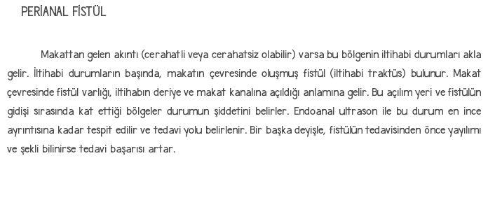 PERİANAL FİSTÜL Makattan gelen akıntı (cerahatli veya cerahatsiz olabilir) varsa bu bölgenin iltihabi durumları akla gelir. İltihabi durumların başında, makatın çevresinde oluşmuş fistül (iltihabi traktüs) bulunur. Makat çevresinde fistül varlığı, iltihabın deriye ve makat kanalına açıldığı anlamına gelir. Bu açılım yeri ve fistülün gidişi sırasında kat ettiği bölgeler durumun şiddetini belirler. Endoanal ultrason ile bu durum en ince ayrıntısına kadar tespit edilir ve tedavi yolu belirlenir. Bir başka deyişle, fistülün tedavisinden önce yayılımı ve şekli bilinirse tedavi başarısı artar. 