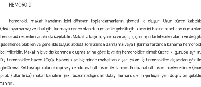 HEMOROİD Hemoroid, makat kanalının içini döşeyen toplardamarların şişmesi ile oluşur. Uzun süren kabızlık (dışkılayamama) ve ishal gibi ıkınmaya neden olan durumlar ile gebelik gibi karın içi basıncını artıran durumlar hemoroid nedenleri arasında sayılabilir. Makatta kaşıntı, yanma ve ağrı, iç çamaşırı kirletebilen akıntı ve değişik şiddetlerde olabilen ve genellikle büyük abdest sonrasında damlama veya fışkırma tarzında kanama hemoroid belirtileridir. Makatın iç ve dış kısmında oluşmalarına göre iç ve dış hemoroidler olmak üzere iki guruba ayrılır. Dış hemoroidler bazen küçük baloncuklar biçiminde makattan dışarı çıkar. İç hemoroidler dışarıdan göz ile görülmez. Rektoskopi-kolonoskopi veya endoanal ultrason ile tanınır. Endoanal ultrason incelemesinde (ince prob kullanılırsa) makat kanalının şekli bozulmadığından dolayı hemoroidlerin yerleşim yeri doğru bir şekilde tanınır.