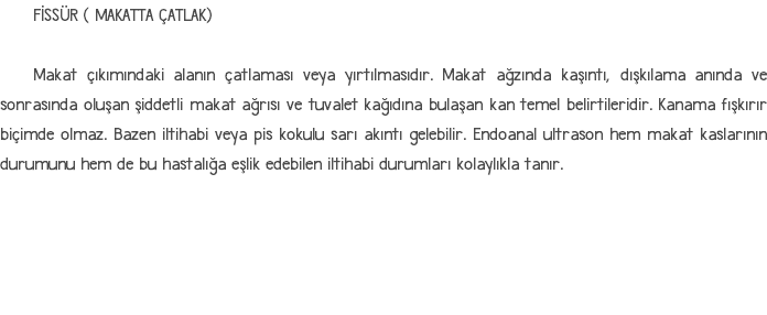 FİSSÜR ( MAKATTA ÇATLAK) Makat çıkımındaki alanın çatlaması veya yırtılmasıdır. Makat ağzında kaşıntı, dışkılama anında ve sonrasında oluşan şiddetli makat ağrısı ve tuvalet kağıdına bulaşan kan temel belirtileridir. Kanama fışkırır biçimde olmaz. Bazen iltihabi veya pis kokulu sarı akıntı gelebilir. Endoanal ultrason hem makat kaslarının durumunu hem de bu hastalığa eşlik edebilen iltihabi durumları kolaylıkla tanır.