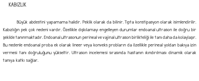 KABIZLIK Büyük abdestini yapamama halidir. Peklik olarak da bilinir. Tıpta konstipasyon olarak isimlendirilir. Kabızlığın pek çok nedeni vardır. Özellikle dışkılamayı engelleyen durumlar endoanal ultrason ile doğru bir şekilde tanınmaktadır. Endoanal ultrasonun perineal ve vajinal ultrason birlikteliği ile tanı daha da kolaylaşır. Bu nedenle endoanal proba ek olarak lineer veya konveks probların da özellikle perineal yoldan bakıya izin vermesi tanı doğruluğunu yükseltir. Ultrason incelemesi sırasında hastanın ıkındırılması dinamik olarak tanıya katkı sağlar. 