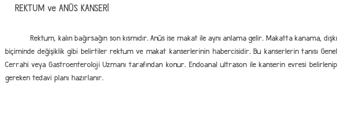 REKTUM ve ANÜS KANSERİ Rektum, kalın bağırsağın son kısmıdır. Anüs ise makat ile aynı anlama gelir. Makatta kanama, dışkı biçiminde değişiklik gibi belirtiler rektum ve makat kanserlerinin habercisidir. Bu kanserlerin tanısı Genel Cerrahi veya Gastroenteroloji Uzmanı tarafından konur. Endoanal ultrason ile kanserin evresi belirlenip gereken tedavi planı hazırlanır. 