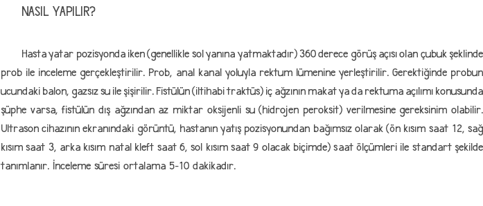 NASIL YAPILIR? Hasta yatar pozisyonda iken (genellikle sol yanına yatmaktadır) 360 derece görüş açısı olan çubuk şeklinde prob ile inceleme gerçekleştirilir. Prob, anal kanal yoluyla rektum lümenine yerleştirilir. Gerektiğinde probun ucundaki balon, gazsız su ile şişirilir. Fistülün (iltihabi traktüs) iç ağzının makat ya da rektuma açılımı konusunda şüphe varsa, fistülün dış ağzından az miktar oksijenli su (hidrojen peroksit) verilmesine gereksinim olabilir. Ultrason cihazının ekranındaki görüntü, hastanın yatış pozisyonundan bağımsız olarak (ön kısım saat 12, sağ kısım saat 3, arka kısım natal kleft saat 6, sol kısım saat 9 olacak biçimde) saat ölçümleri ile standart şekilde tanımlanır. İnceleme süresi ortalama 5-10 dakikadır.