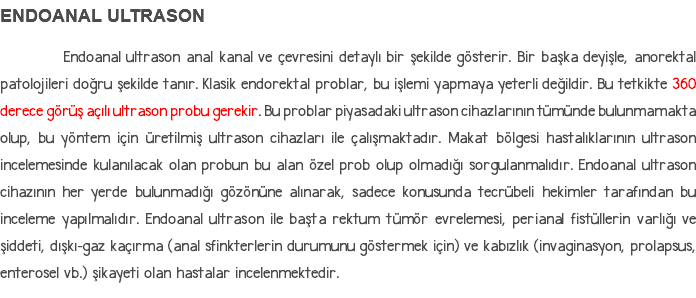 ENDOANAL ULTRASON Endoanal ultrason anal kanal ve çevresini detaylı bir şekilde gösterir. Bir başka deyişle, anorektal patolojileri doğru şekilde tanır. Klasik endorektal problar, bu işlemi yapmaya yeterli değildir. Bu tetkikte 360 derece görüş açılı ultrason probu gerekir. Bu problar piyasadaki ultrason cihazlarının tümünde bulunmamakta olup, bu yöntem için üretilmiş ultrason cihazları ile çalışmaktadır. Makat bölgesi hastalıklarının ultrason incelemesinde kulanılacak olan probun bu alan özel prob olup olmadığı sorgulanmalıdır. Endoanal ultrason cihazının her yerde bulunmadığı gözönüne alınarak, sadece konusunda tecrübeli hekimler tarafından bu inceleme yapılmalıdır. Endoanal ultrason ile başta rektum tümör evrelemesi, perianal fistüllerin varlığı ve şiddeti, dışkı-gaz kaçırma (anal sfinkterlerin durumunu göstermek için) ve kabızlık (invaginasyon, prolapsus, enterosel vb.) şikayeti olan hastalar incelenmektedir.